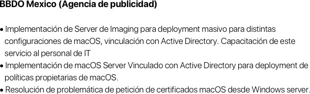 BBDO Mexico (Agencia de publicidad)

• Implementación de Server de Imaging para deployment masivo para distintas 
   configuraciones de macOS, vinculación con Active Directory. Capacitación de este 
   servicio al personal de IT
• Implementación de macOS Server Vinculado con Active Directory para deployment de 
   políticas propietarias de macOS.
• Resolución de problemática de petición de certificados macOS desde Windows server.